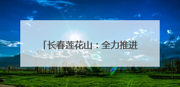 长春莲花山：全力推进“雪域冰城”建设 加快打造世界级冰雪乐园